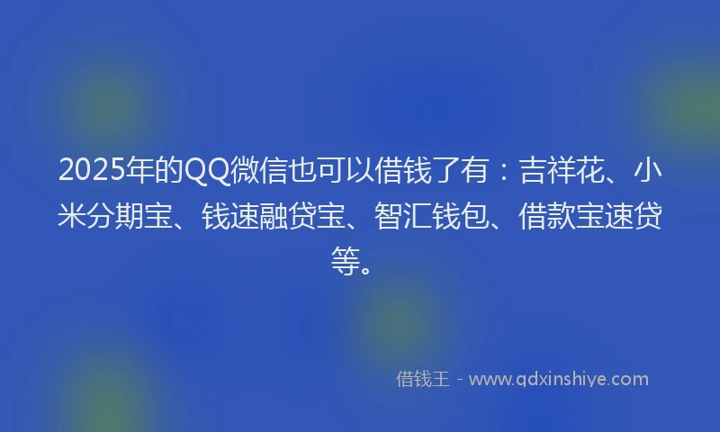 2025年的QQ微信也可以借钱了有：吉祥花、小米分期宝、钱速融贷宝、智汇钱包、借款宝速贷等。