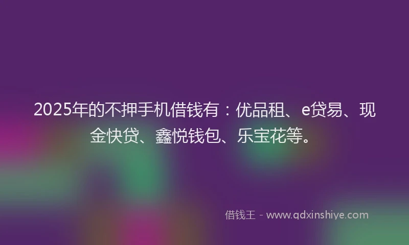 2025年的不押手机借钱有：优品租、e贷易、现金快贷、鑫悦钱包、乐宝花等。