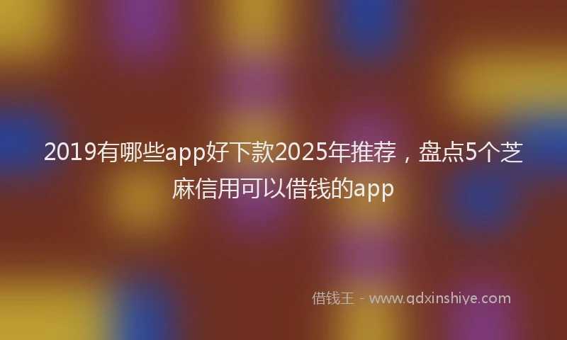 2019有哪些app好下款2025年推荐，盘点5个芝麻信用可以借钱的app
