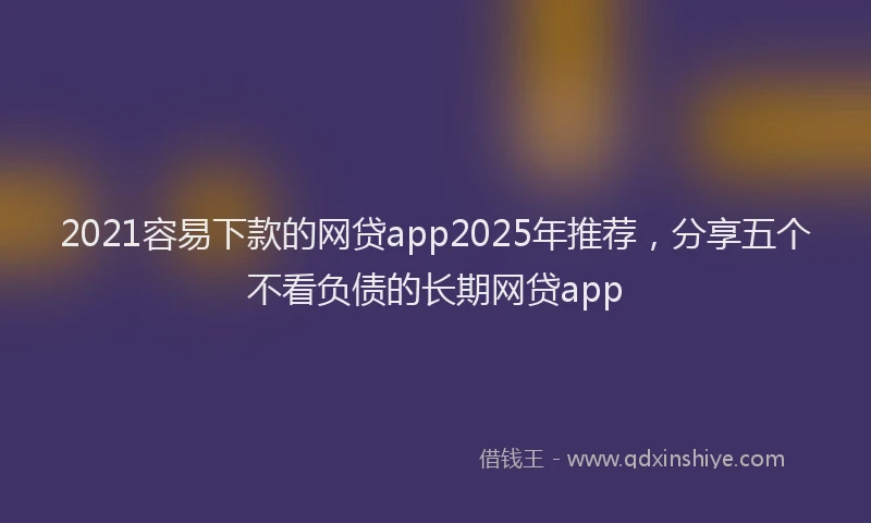 2021容易下款的网贷app2025年推荐，分享五个不看负债的长期网贷app