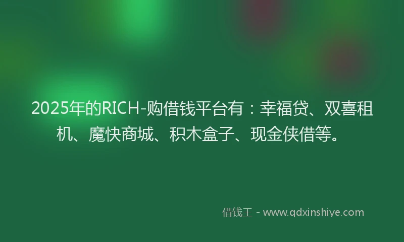 2025年的RICH-购借钱平台有：幸福贷、双喜租机、魔快商城、积木盒子、现金侠借等。