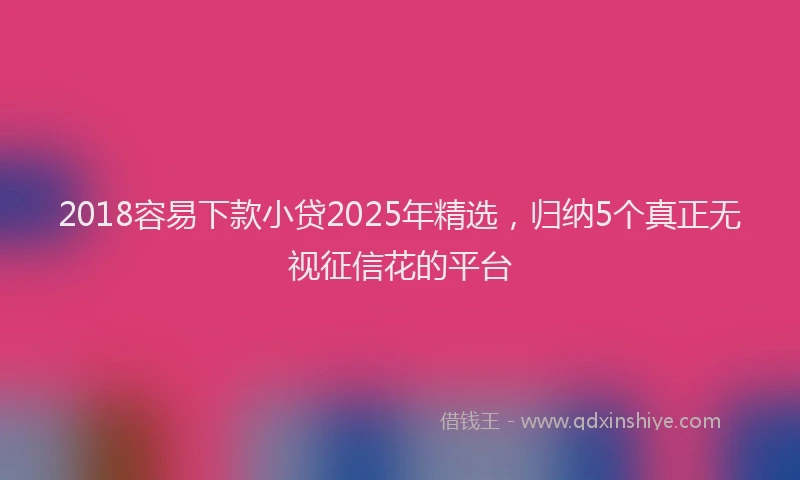 2018容易下款小贷2025年精选，归纳5个真正无视征信花的平台
