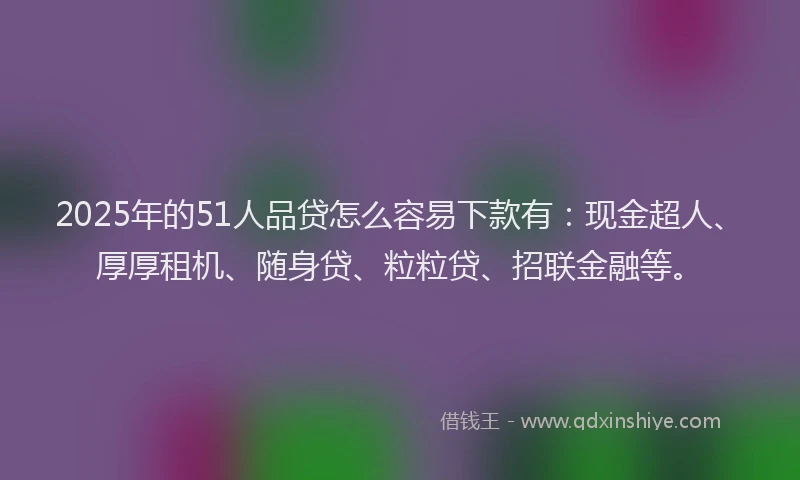 2025年的51人品贷怎么容易下款有：现金超人、厚厚租机、随身贷、粒粒贷、招联金融等。