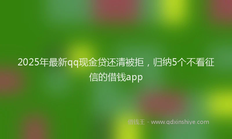 2025年最新qq现金贷还清被拒，归纳5个不看征信的借钱app