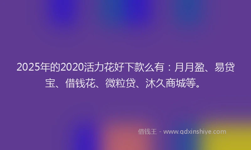 2025年的2020活力花好下款么有：月月盈、易贷宝、借钱花、微粒贷、沐久商城等。