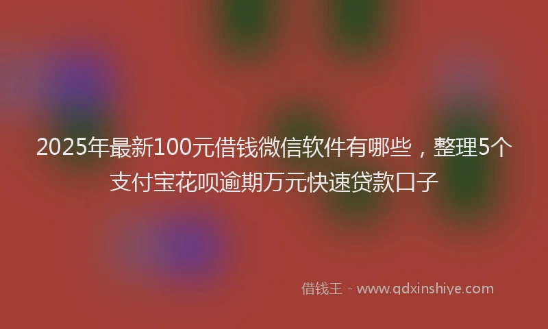 2025年最新100元借钱微信软件有哪些，整理5个支付宝花呗逾期万元快速贷款口子