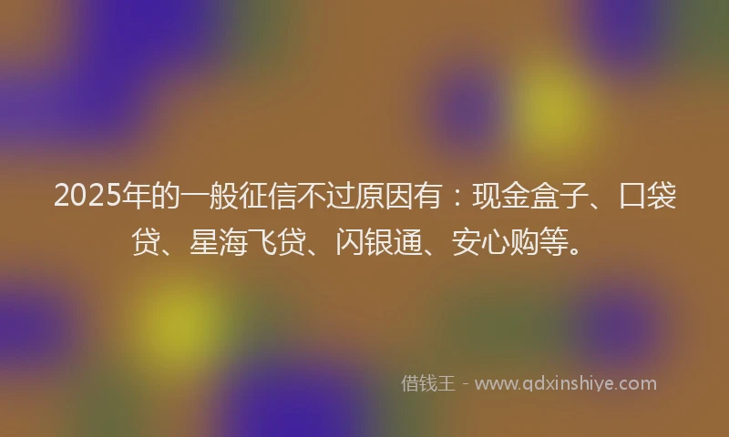 2025年的一般征信不过原因有：现金盒子、口袋贷、星海飞贷、闪银通、安心购等。