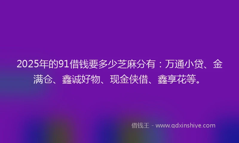 2025年的91借钱要多少芝麻分有：万通小贷、金满仓、鑫诚好物、现金侠借、鑫享花等。