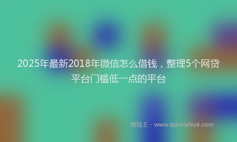 2025年最新2018年微信怎么借钱，整理5个网贷平台门槛低一点的平台