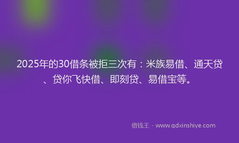 2025年的30借条被拒三次有：米族易借、通天贷、贷你飞快借、即刻贷、易借宝等。