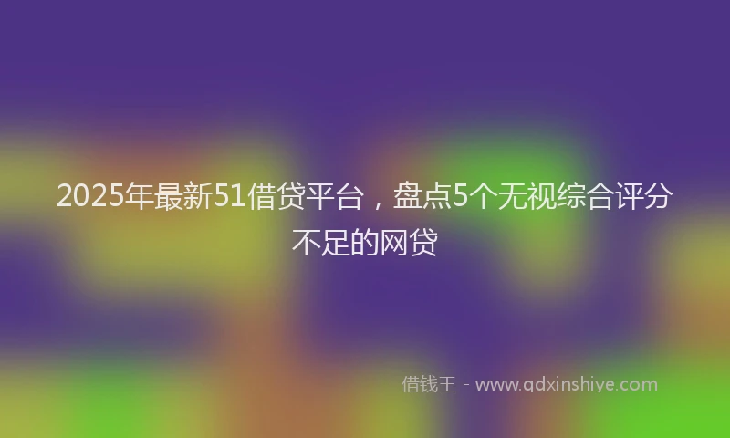 2025年最新51借贷平台，盘点5个无视综合评分不足的网贷