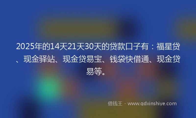 2025年的14天21天30天的贷款口子有：福星贷、现金驿站、现金贷易宝、钱袋快借通、现金贷易等。