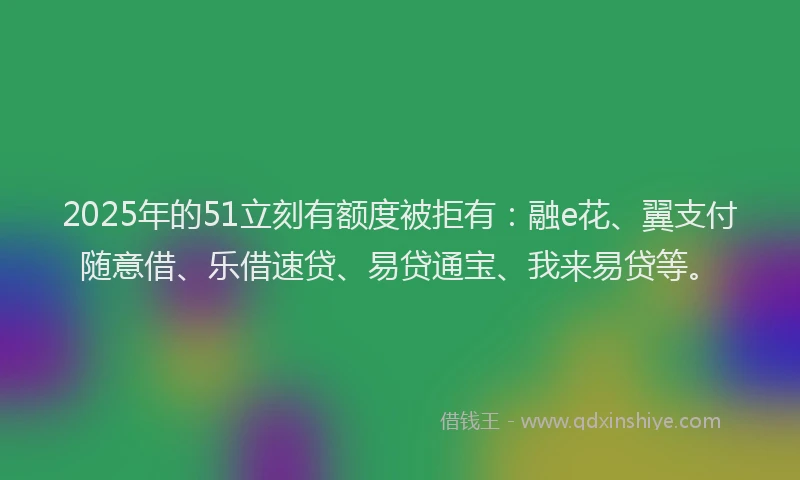 2025年的51立刻有额度被拒有：融e花、翼支付随意借、乐借速贷、易贷通宝、我来易贷等。