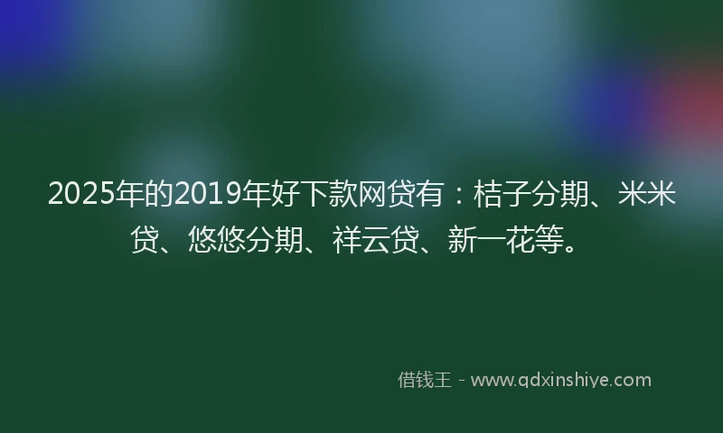 2025年的2019年好下款网贷有：桔子分期、米米贷、悠悠分期、祥云贷、新一花等。