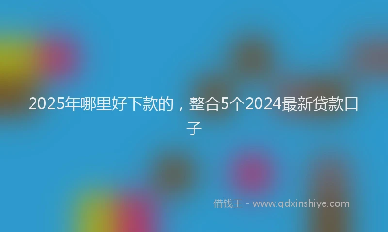 2025年哪里好下款的，整合5个2024最新贷款口子