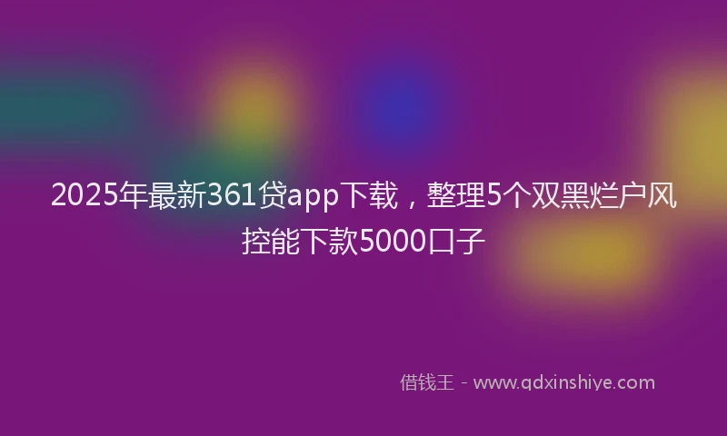 2025年最新361贷app下载，整理5个双黑烂户风控能下款5000口子