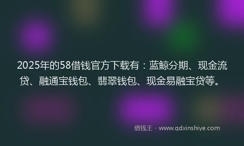 2025年的58借钱官方下载有：蓝鲸分期、现金流贷、融通宝钱包、翡翠钱包、现金易融宝贷等。