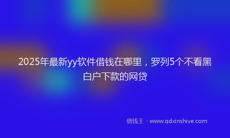 2025年最新yy软件借钱在哪里，罗列5个不看黑白户下款的网贷