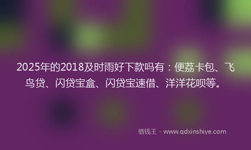 2025年的2018及时雨好下款吗有：便荔卡包、飞鸟贷、闪贷宝盒、闪贷宝速借、洋洋花呗等。