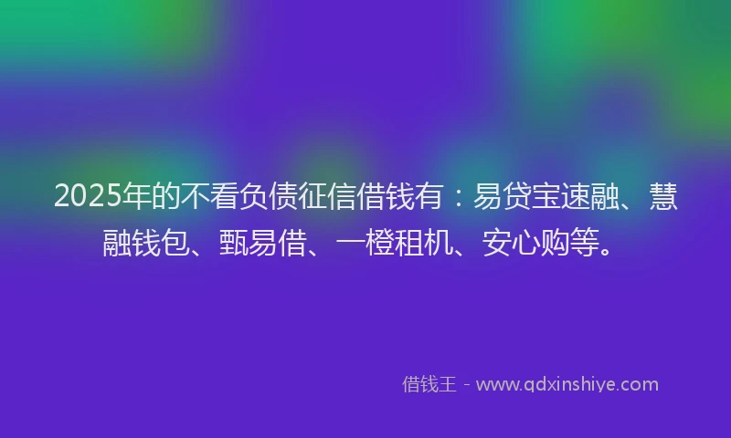 2025年的不看负债征信借钱有：易贷宝速融、慧融钱包、甄易借、一橙租机、安心购等。