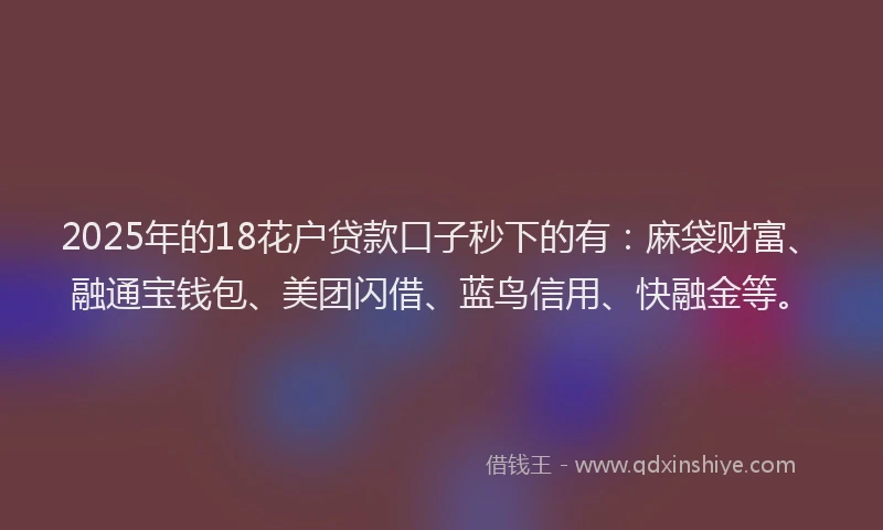 2025年的18花户贷款口子秒下的有：麻袋财富、融通宝钱包、美团闪借、蓝鸟信用、快融金等。