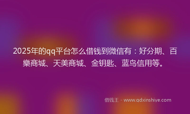 2025年的qq平台怎么借钱到微信有：好分期、百樂商城、天美商城、金钥匙、蓝鸟信用等。