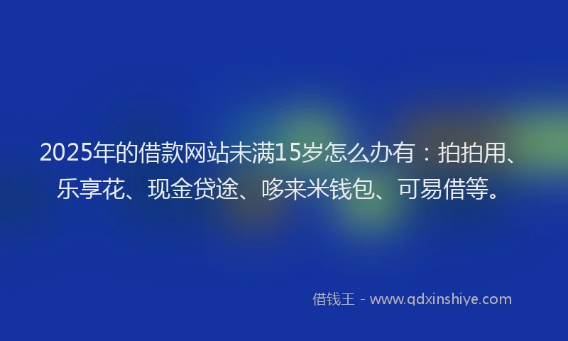 2025年的借款网站未满15岁怎么办有：拍拍用、乐享花、现金贷途、哆来米钱包、可易借等。