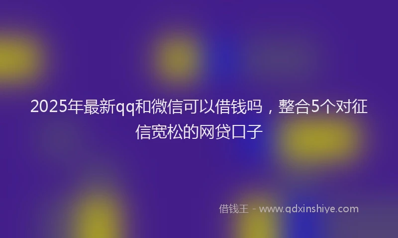2025年最新qq和微信可以借钱吗，整合5个对征信宽松的网贷口子