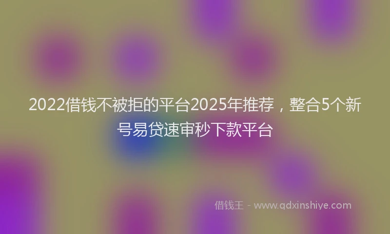 2022借钱不被拒的平台2025年推荐,整合5个新号易贷速审秒下款平台