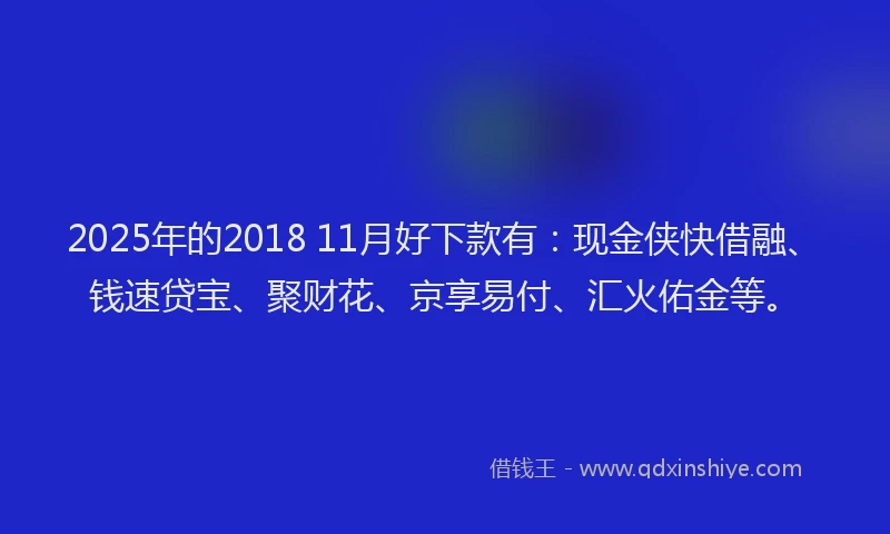 2025年的2018 11月好下款有：现金侠快借融、钱速贷宝、聚财花、京享易付、汇火佑金等。