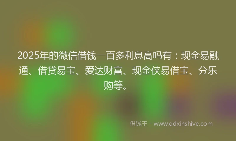 2025年的微信借钱一百多利息高吗有：现金易融通、借贷易宝、爱达财富、现金侠易借宝、分乐购等。