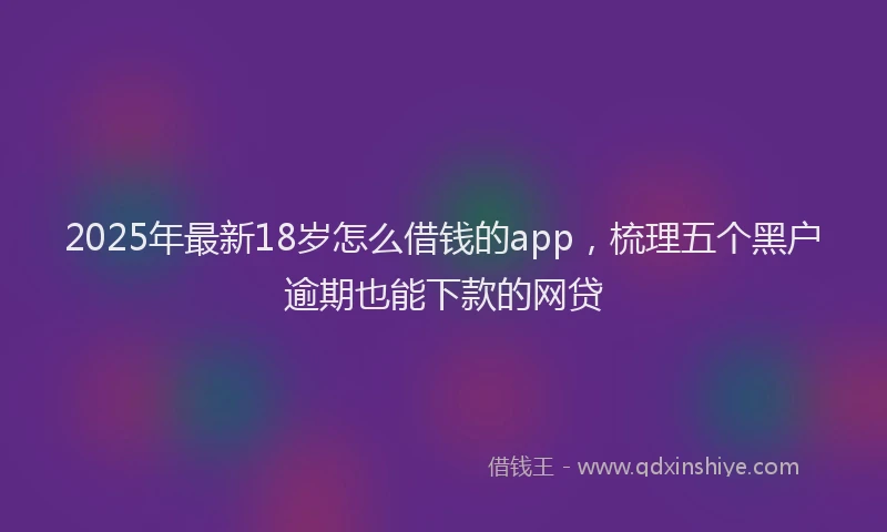 2025年最新18岁怎么借钱的app，梳理五个黑户逾期也能下款的网贷