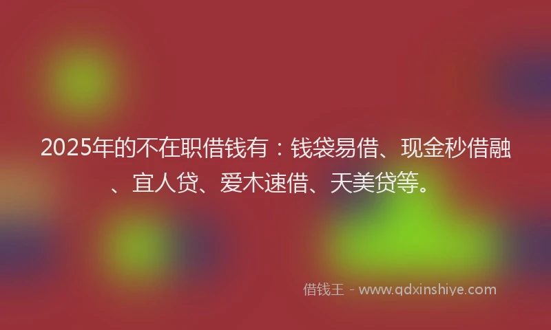 2025年的不在职借钱有：钱袋易借、现金秒借融、宜人贷、爱木速借、天美贷等。