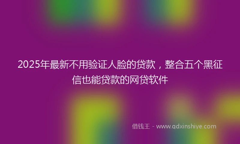 2025年最新不用验证人脸的贷款，整合五个黑征信也能贷款的网贷软件