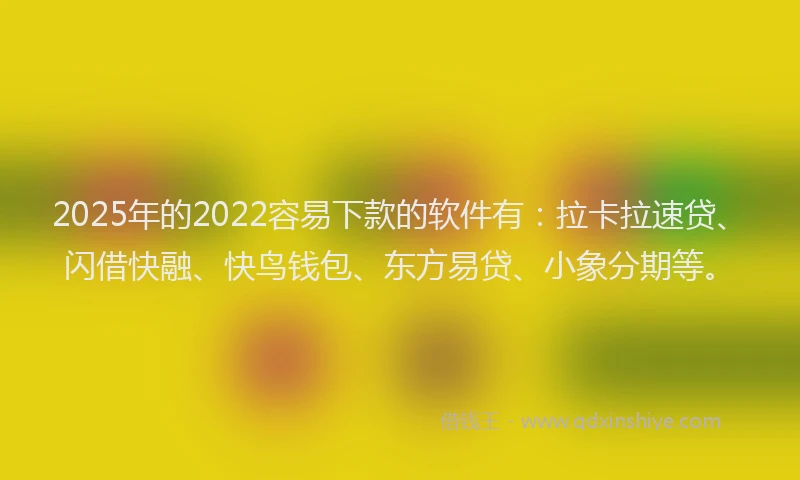 2025年的2022容易下款的软件有：拉卡拉速贷、闪借快融、快鸟钱包、东方易贷、小象分期等。