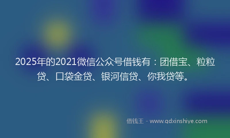 2025年的2021微信公众号借钱有：团借宝、粒粒贷、口袋金贷、银河信贷、你我贷等。
