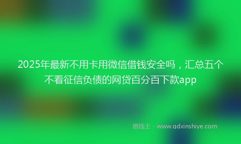 2025年最新不用卡用微信借钱安全吗，汇总五个不看征信负债的网贷百分百下款app