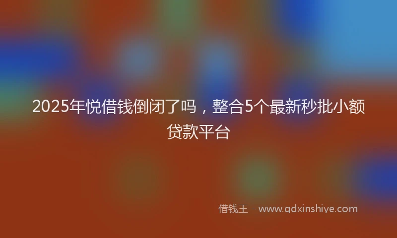 2025年悦借钱倒闭了吗，整合5个最新秒批小额贷款平台