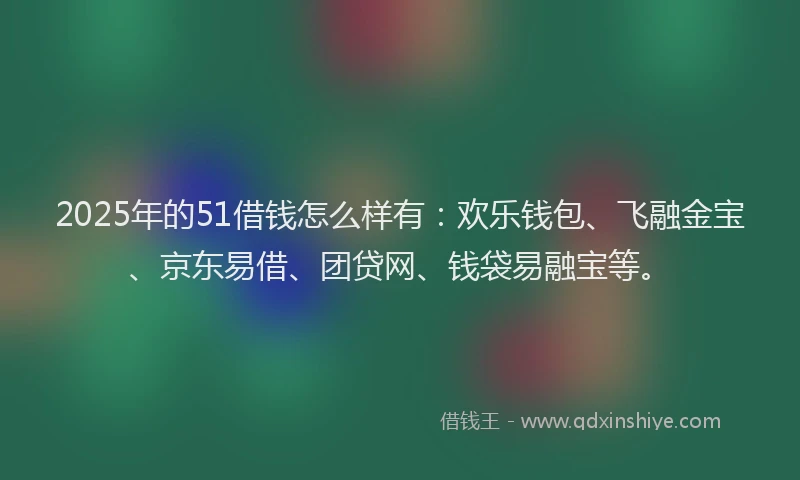 2025年的51借钱怎么样有：欢乐钱包、飞融金宝、京东易借、团贷网、钱袋易融宝等。