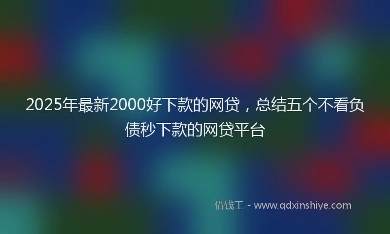 2025年最新2000好下款的网贷，总结五个不看负债秒下款的网贷平台