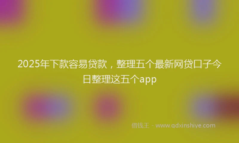 2025年下款容易贷款，整理五个最新网贷口子今日整理这五个app