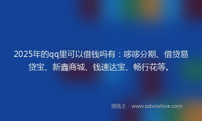 2025年的qq里可以借钱吗有：哆哆分期、借贷易贷宝、新鑫商城、钱速达宝、畅行花等。