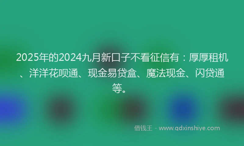 2025年的2024九月新口子不看征信有：厚厚租机、洋洋花呗通、现金易贷盒、魔法现金、闪贷通等。