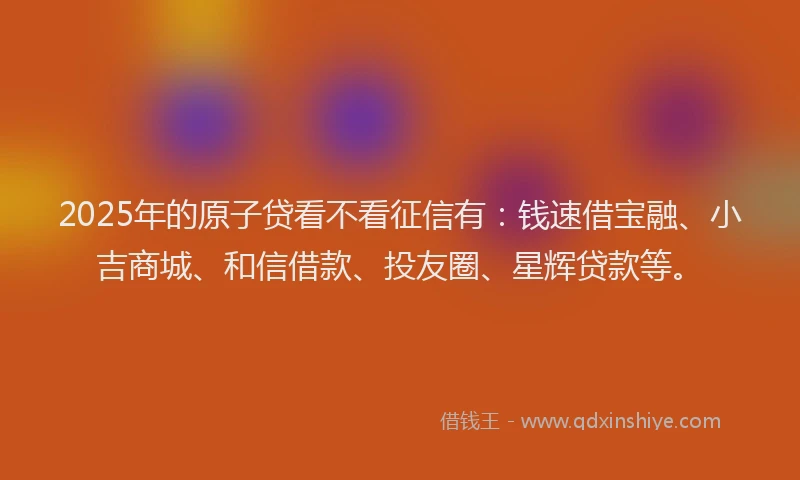 2025年的原子贷看不看征信有：钱速借宝融、小吉商城、和信借款、投友圈、星辉贷款等。