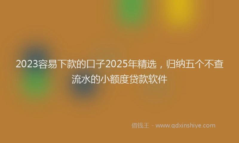 2023容易下款的口子2025年精选，归纳五个不查流水的小额度贷款软件