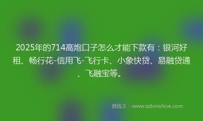 2025年的714高炮口子怎么才能下款有：银河好租、畅行花-信用飞-飞行卡、小象快贷、易融贷通、飞融宝等。