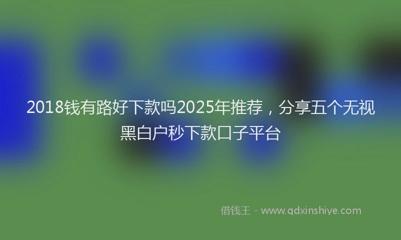 2018钱有路好下款吗2025年推荐，分享五个无视黑白户秒下款口子平台