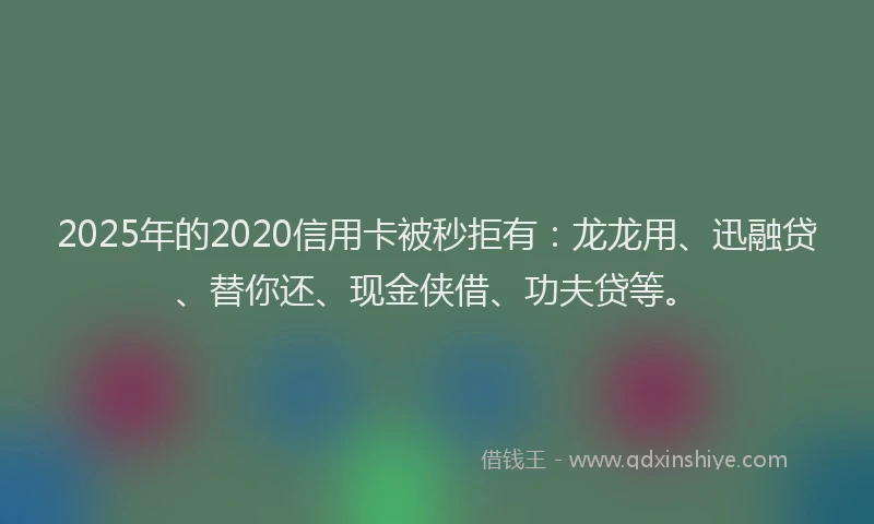 2025年的2020信用卡被秒拒有：龙龙用、迅融贷、替你还、现金侠借、功夫贷等。