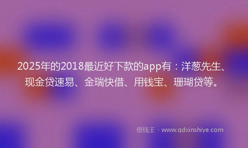 2025年的2018最近好下款的app有：洋葱先生、现金贷速易、金瑞快借、用钱宝、珊瑚贷等。