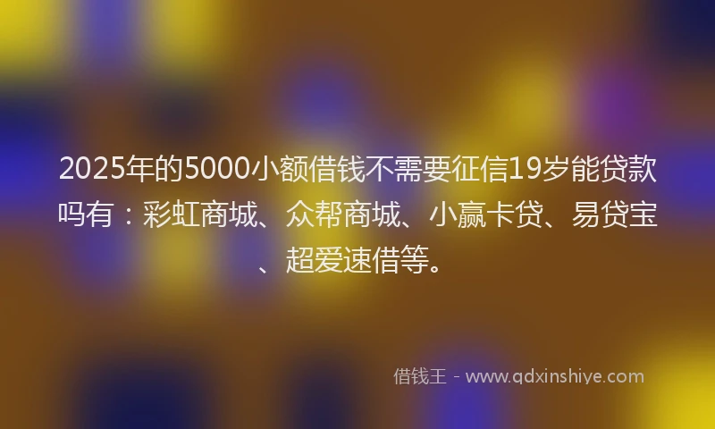 2025年的5000小额借钱不需要征信19岁能贷款吗有：彩虹商城、众帮商城、小赢卡贷、易贷宝、超爱速借等。
